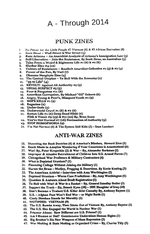 A - Through 2014 PUNK ZINES 1 N Power for the Lite People 2 Vietnam (6) & 13 African Sirvadion (5 L Zaro Hour - Wl Street i War Strect (3 3 Rume Arizon — An Anarchist Analysis of Arizone’s Innigeation Luw (3) 3. Sefilheration - Join the Resistance, By Scott Zirus, un Austraiun (3) 5 Tales From a Weird & Righteous Life 53 (6) & #2 (6) & Slucker Zine o4 (2) 3 P Culuee of Resistunce ~ Rustbelt Anurchist Collective 31 (8) & #2 (4) Power of the Pem, By Yur) () Obscene Neophyte Zine (4) The Cynicad Utoplan - To Bell With the Beonomy (2) 98 wLife" (4) ‘WEVOLTI Against All Authority #5 (5) ’USUAL SUSPECT #5(5) Poor & Forgotten #31 (6) Asmerikun Corrupian, By Michacl “02" Osborn (6) . Aniry, Young & Poor’s, Misspent Youth £3 (9) BOPLKILLS 2 (5) Ragusine (2) Uader Outh (5) . Doderworld Cruv #3 (8) & #2 (8) " Rotten Life w3 (6) Drop Dead NI (6) Filth & Vomit #9 (:3) & #21 (10) By, Bran Scam 22 YoureNetormale? (&) Detmiionof Auharty G 3. STOP HOMOPHOBIA (5) ‘o Not Normval (6) & The System Sull Kill 3) - Sean Lambert ANTI-WAR ZINES Dissecciug e Bush Doctrine (6) & America’s Bladers, Howard Ziun (2) ‘el Made in Ammerica Wondering if Your Canscience s Asaethetized-(6) ‘Waet By, Peter Kropotkin (2) & War ~ By, Alexander Berkenao @) Improger & Abusive Recruitment of Childres lnto US. Armed Forces (7) Chicagolad War Profteers & Military Costractors () ‘Whatis Depleted Uranium? (1) Financing College Without Joiniug the Milsary 1) Harsss the Brass — Mutiny, Pragging & Desertons. By Kevin Keating (3) The American Activist —nterview with Ay Werthington G) Deplesed Uraniain - Werse Case Predictions — By, Ay Worthlagton (1) ‘Question & Answers About Draft Registratios 1) To Hell with War! & War is & Racket ~ 53, Geaeral Smediey Gatier 0) ‘Support the Truth — By, Deaais Kyoe (10) - 1991 Slasghter of rag (10) Don’t Becorae a Trained US. Killr &ior-Casualy By, Authosy Rayson (1) U.S.- Afghan Pact Won’t End War —or Night Raids 1) Cinty Sheehaa Stands for Moralty 2) MUTINIES: VIETNAM ) The U.S. Bombs Away, Then Stils Out of Vietuam By, Aathony Rayion 2) “The US. Has Eogaged the World n Nuclesr War (1) Prissner Abuse: How Difforeat are U.S. Prisoas? (1) A1 Human or Net? Guantansmo Usdesmines Hurao Rights (1) 46, Big Brother’s Six New Weapoas of Mass Repression ) 7. War Making & State Makisg a5 Orgaaized Criee - BY, Charles Ty (5) EERENEY SERFEE EEpEEEE &
